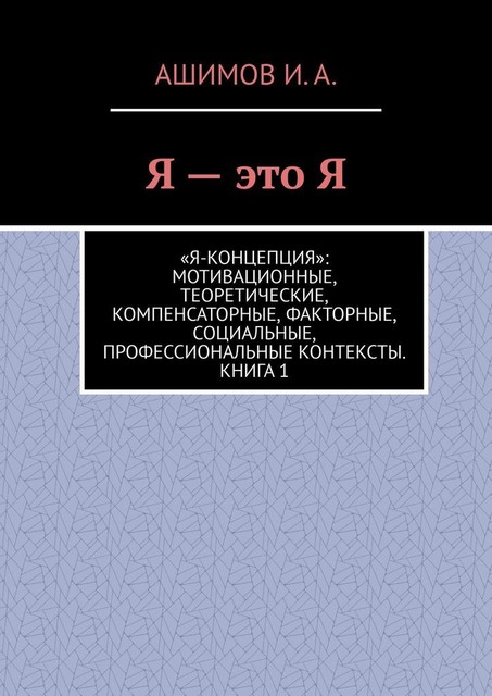 Я — это Я. «Я-концепция»: мотивационные, теоретические, компенсаторные, факторные, социальные, профессиональные контексты. Книга 1, И.А. Ашимов