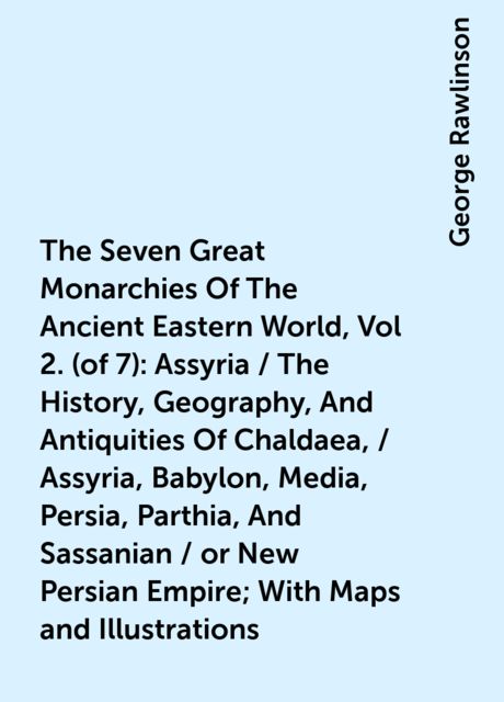 The Seven Great Monarchies Of The Ancient Eastern World, Vol 2. (of 7): Assyria / The History, Geography, And Antiquities Of Chaldaea, / Assyria, Babylon, Media, Persia, Parthia, And Sassanian / or New Persian Empire; With Maps and Illustrations, George Rawlinson