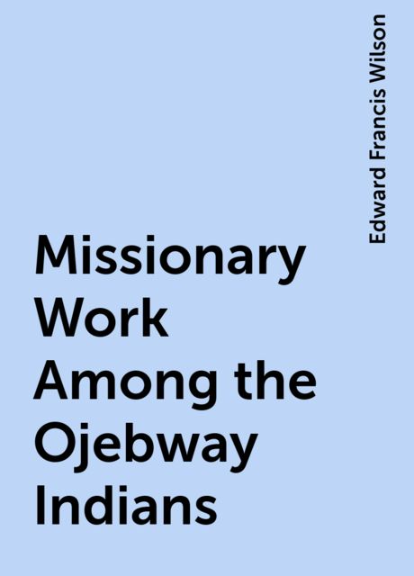 Missionary Work Among the Ojebway Indians, Edward Francis Wilson
