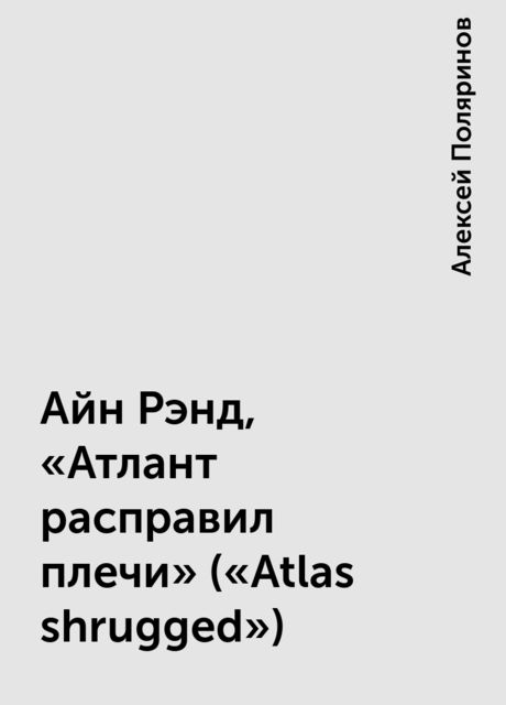 Айн Рэнд, «Атлант расправил плечи» («Atlas shrugged»), Алексей Поляринов