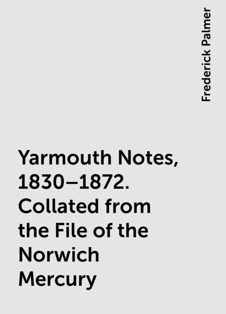 Yarmouth Notes, 1830–1872. Collated from the File of the Norwich Mercury, Frederick Palmer