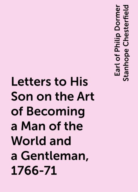 Letters to His Son on the Art of Becoming a Man of the World and a Gentleman, 1766-71, Earl of Philip Dormer Stanhope Chesterfield