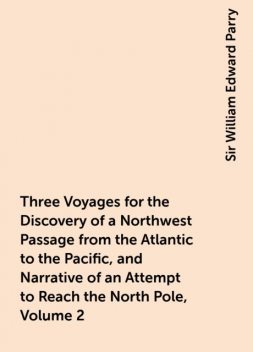 Three Voyages for the Discovery of a Northwest Passage from the Atlantic to the Pacific, and Narrative of an Attempt to Reach the North Pole, Volume 2, Sir William Edward Parry