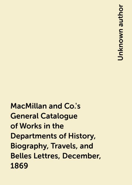 MacMillan and Co.'s General Catalogue of Works in the Departments of History, Biography, Travels, and Belles Lettres, December, 1869, 