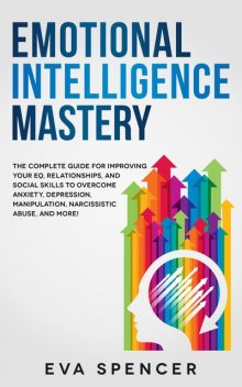 Emotional Intelligence Mastery: the Complete Guide for Improving Your EQ, Relationships, and Social Skills to Overcome Anxiety, Depression, Manipulation, Narcissistic Abuse, and More, Eva Spencer