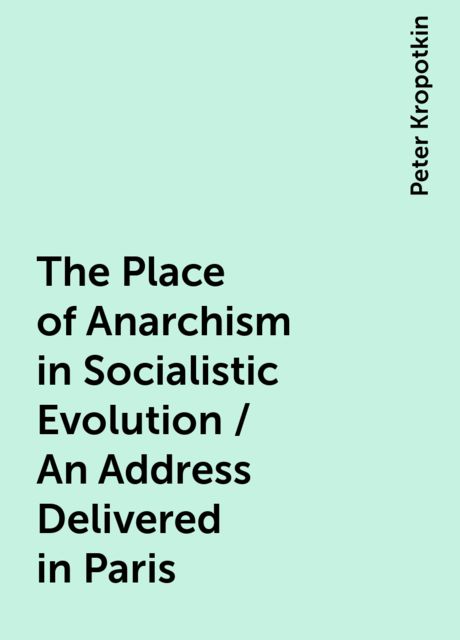 The Place of Anarchism in Socialistic Evolution / An Address Delivered in Paris, Peter Kropotkin