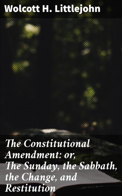 The Constitutional Amendment: or, The Sunday, the Sabbath, the Change, and Restitution, Wolcott H. Littlejohn