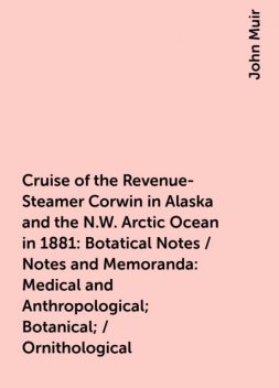 Cruise of the Revenue-Steamer Corwin in Alaska and the N.W. Arctic Ocean in 1881: Botatical Notes / Notes and Memoranda: Medical and Anthropological; Botanical; / Ornithological, John Muir