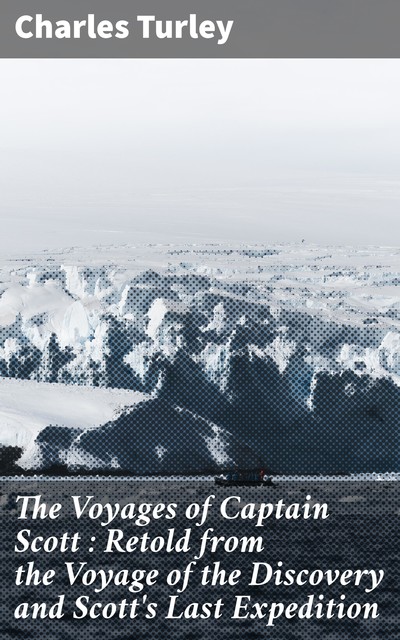 The Voyages of Captain Scott : Retold from the Voyage of the Discovery and Scott's Last Expedition, Charles Turley