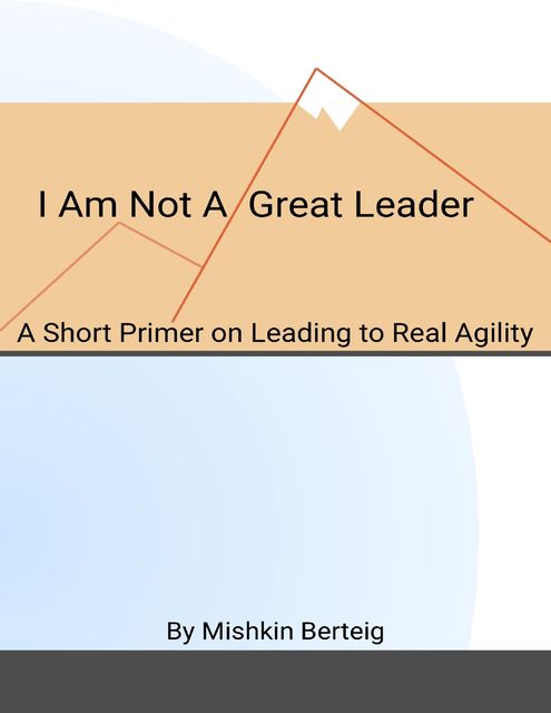 I Am Not a Great Leader – A Short Primer on Leading to Real Agility, Mishkin Berteig