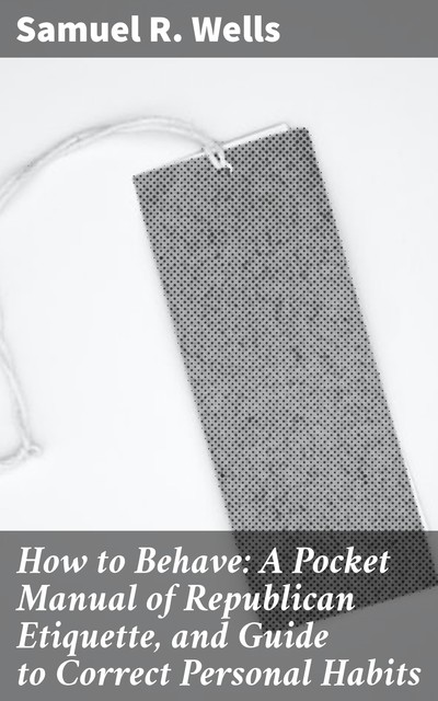 How to Behave: A Pocket Manual of Republican Etiquette, and Guide to Correct Personal Habits, Samuel R.Wells