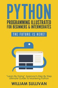 Python Programming Illustrated For Beginners & Intermediates“Learn By Doing” Approach-Step By Step Ultimate Guide To Mastering Python, William Sullivan