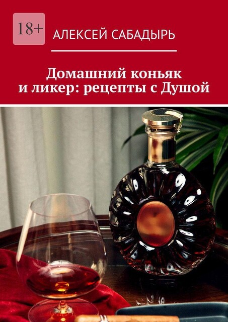 Домашний коньяк и ликер: рецепты с Душой. Советы и рекомендации, Алексей Сабадырь