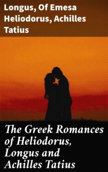 The Greek Romances of Heliodorus, Longus and Achilles Tatius, Longus, Achilles Tatius, of Emesa Heliodorus