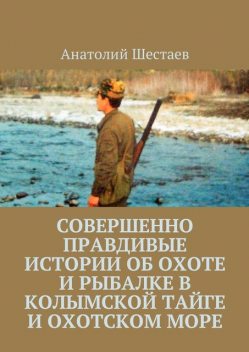Совершенно правдивые истории об охоте и рыбалке в Колымской тайге и Охотском море, Анатолий Шестаев