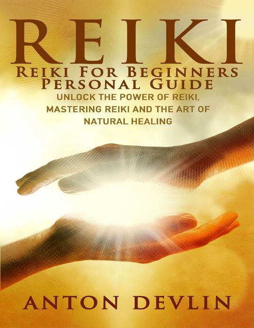 Reiki: Reiki for Beginners Personal Guide: Unlock the Power of Reiki, Mastering Reiki and the Art of Natural Healing, Anton Devlin