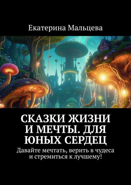 Сказки жизни и мечты. Для юных сердец. Давайте мечтать, верить в чудеса и стремиться к лучшему, Екатерина Мальцева