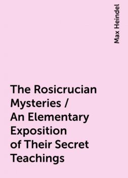 The Rosicrucian Mysteries / An Elementary Exposition of Their Secret Teachings, Max Heindel