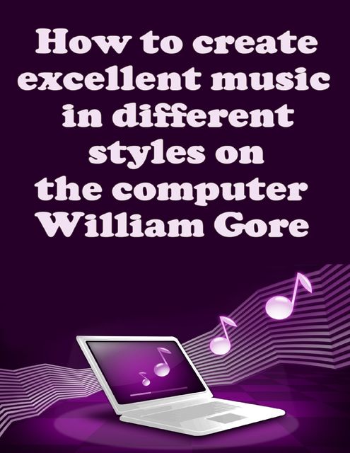 How to Create Excellent Music in Different Styles on the Computer, William Gore