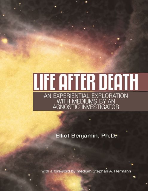 Life After Death: An Experiential Exploration With Mediums By an Agnostic Investigator, Ph.D., Elliot Benjamin