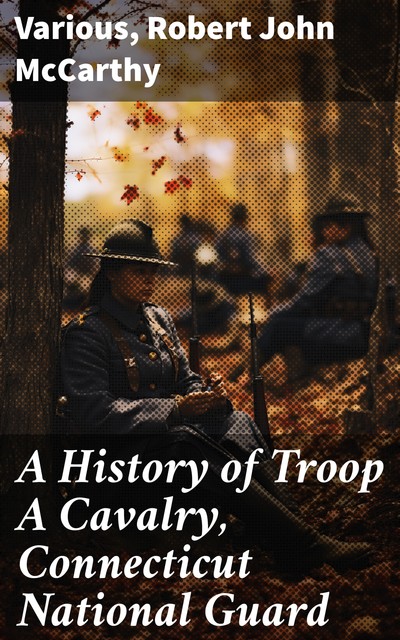 A History of Troop A Cavalry, Connecticut National Guard and Its Service in the Great War as Co. D, 102d Machine Gun Battalion, Various