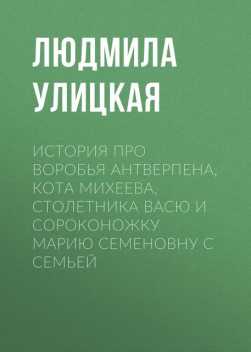 История про воробья Антверпена, кота Михеева, столетника Васю и сороконожку Марию Семеновну с семьей, Людмила Улицкая