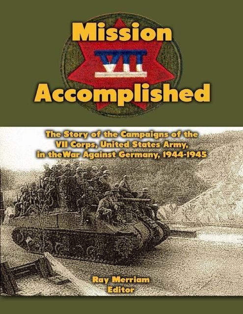Mission Accomplished: The Story of the Campaigns of the Seventh Corps, United States Army In the War Against Germany, 1944–1945, Ray Merriam