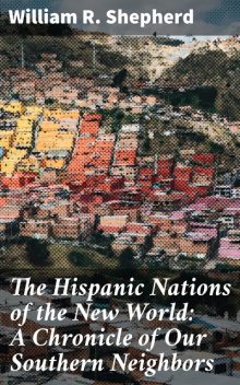 The Hispanic Nations of the New World: A Chronicle of Our Southern Neighbors, William Shepherd