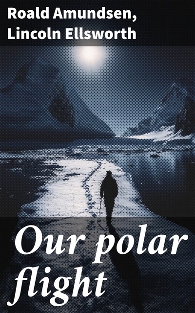 Our polar flight, Roald Amundsen, Lincoln Ellsworth