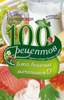 100 рецептов блюд, богатыми витамином D. Вкусно, полезно, душевно, целебно, Ирина Вечерская