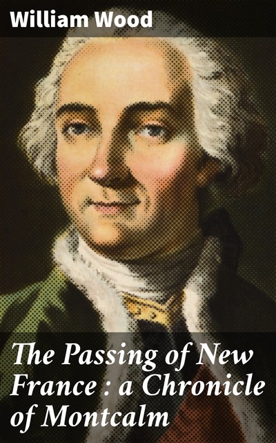 The Passing of New France : a Chronicle of Montcalm, William Wood