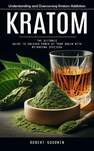 Kratom: Understanding and Overcoming Kratom Addiction (The Ultimate Guide to Unleash Power of Your Brain With Mytragina Speciosa), Robert Goodwin