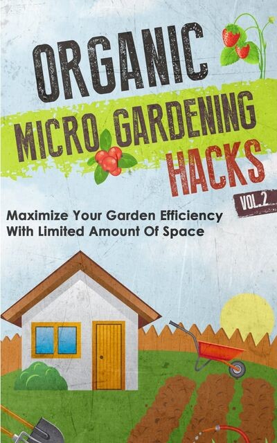 Organic Micro Gardening Hacks – A Quick and Easy Guide to Creating a Sustainable Garden in Your Backyard with Limited Space, Barbara Glidewell, Old Natural Ways