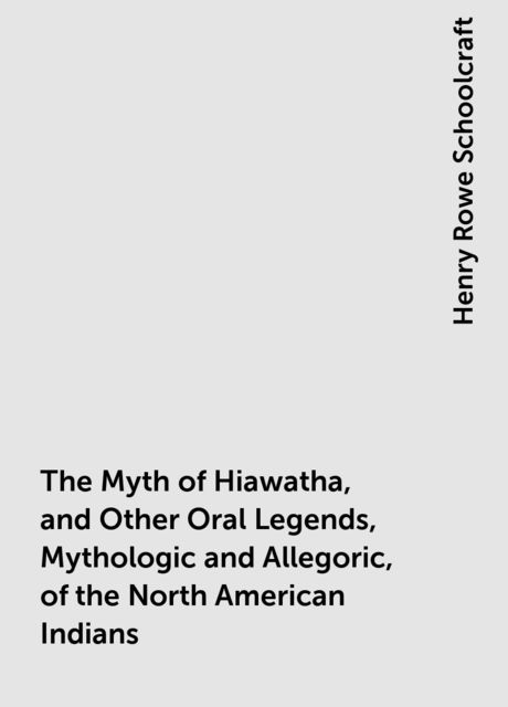 The Myth of Hiawatha, and Other Oral Legends, Mythologic and Allegoric, of the North American Indians, Henry Rowe Schoolcraft