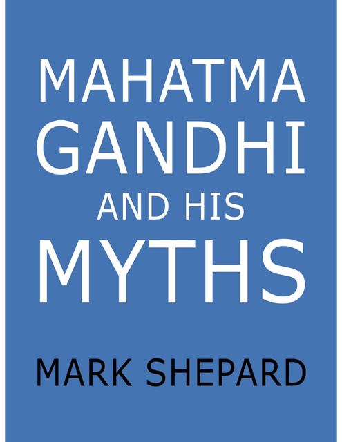 Mahatma Gandhi and His Myths: Civil Disobedience, Nonviolence, and Satyagraha In the Real World (Plus Why It's 'Gandhi,' Not 'Ghandi'), Mark Shepard
