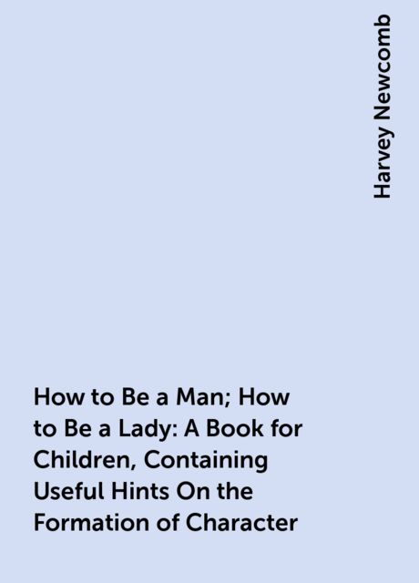 How to Be a Man; How to Be a Lady: A Book for Children, Containing Useful Hints On the Formation of Character, Harvey Newcomb