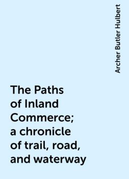 The Paths of Inland Commerce; a chronicle of trail, road, and waterway, Archer Butler Hulbert