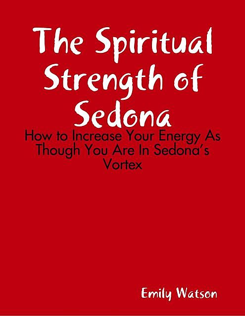 The Spiritual Strength of Sedona: How to Increase Your Energy As Though You Are In Sedona’s Vortex, Emily Watson