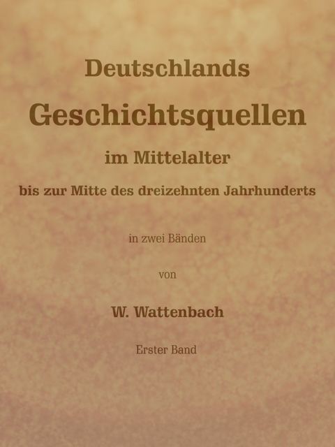 Deutschlands Geschichtsquellen im Mittelalter bis zur Mitte des dreizehnten Jahrhunderts, Erster Band (von 2), Wilhelm Wattenbach
