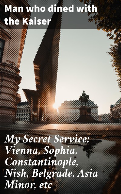 My Secret Service: Vienna, Sophia, Constantinople, Nish, Belgrade, Asia Minor, etc, Man who dined with the Kaiser