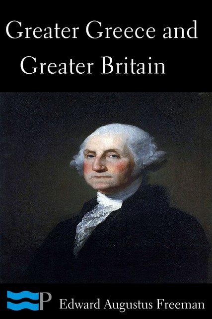 Greater Greece and Greater Britain; and, George Washington, the Expander of England, Edward Freeman