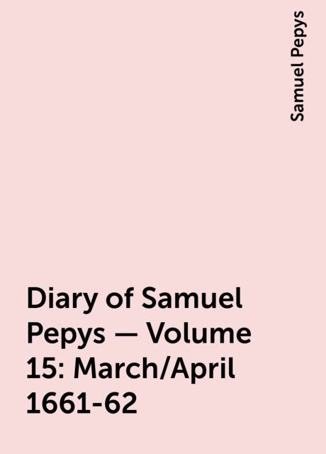 Diary of Samuel Pepys — Volume 15: March/April 1661-62, Samuel Pepys