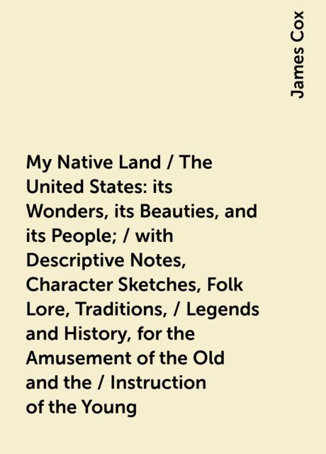 My Native Land / The United States: its Wonders, its Beauties, and its People; / with Descriptive Notes, Character Sketches, Folk Lore, Traditions, / Legends and History, for the Amusement of the Old and the / Instruction of the Young, James Cox