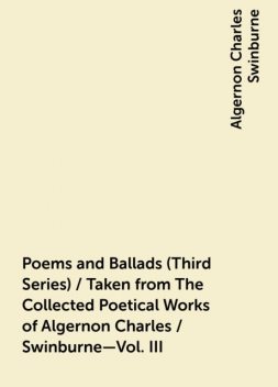 Poems and Ballads (Third Series) / Taken from The Collected Poetical Works of Algernon Charles / Swinburne—Vol. III, Algernon Charles Swinburne