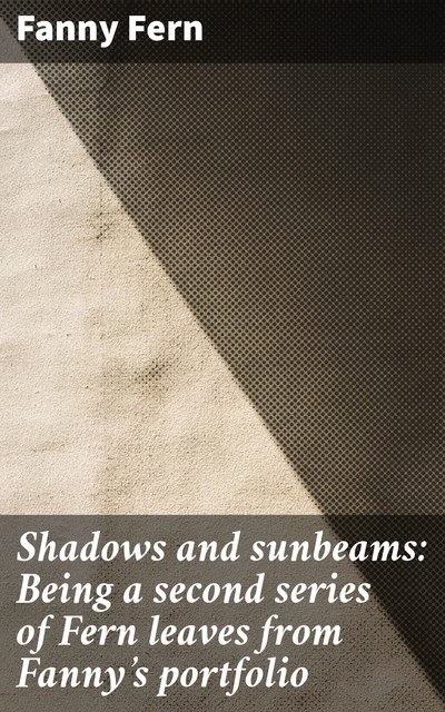 Shadows and sunbeams: Being a second series of Fern leaves from Fanny's portfolio, Fanny Fern