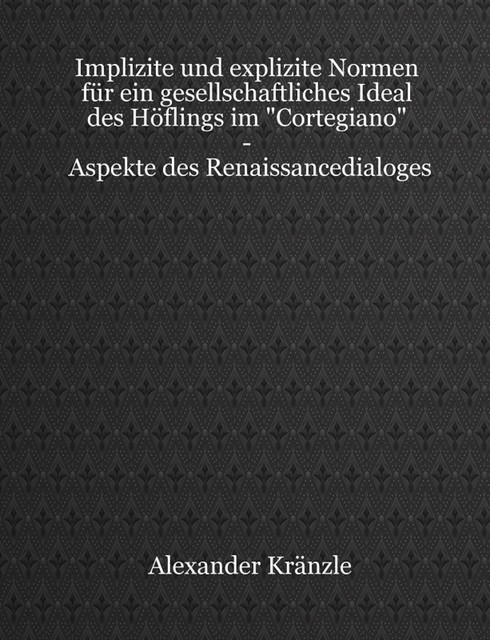 Implizite und explizite Normen für ein gesellschaftliches Ideal des Höflings im “Cortegiano” – Aspekte des Renaissancedialoges, Alexander Kränzle