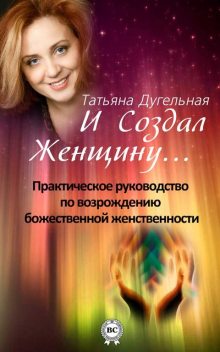 И создал Женщину Практическое руководство по возрождению божественной женственности, Татьяна Дугельная
