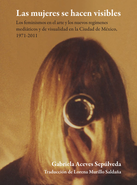 Las mujeres se hacen visibles : los feminismos en el arte y los nuevos regímenes mediáticos y de visualidad en la Ciudad de México, 1971–2011, Gabriela Aceves Sepúlveda