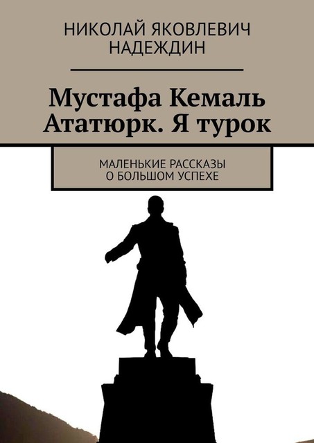 Мустафа Кемаль Ататюрк. Я турок. Маленькие рассказы о большом успехе, Николай Надеждин