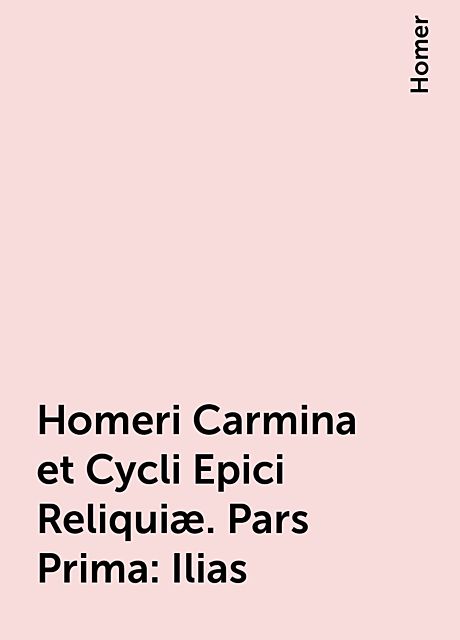 Homeri Carmina et Cycli Epici Reliquiæ. Pars Prima: Ilias, Homer
